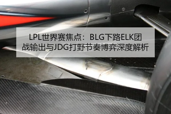 LPL世界赛焦点：BLG下路ELK团战输出与JDG打野节奏博弈深度解析