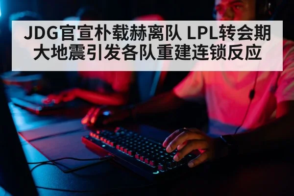 JDG官宣朴载赫离队 LPL转会期大地震引发各队重建连锁反应